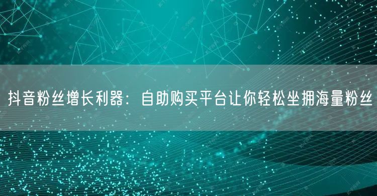 抖音粉丝增长利器：自助购买平台让你轻松坐拥海量粉丝