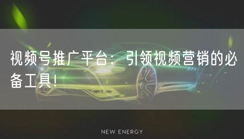 视频号推广平台：引领视频营销的必备工具！