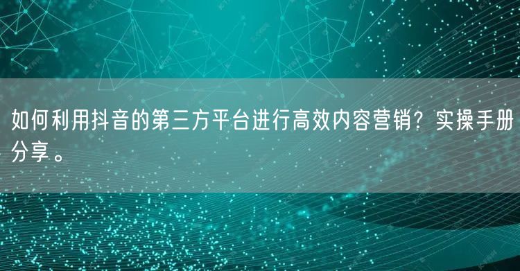 如何利用抖音的第三方平台进行高效内容营销？实操手册分享。
